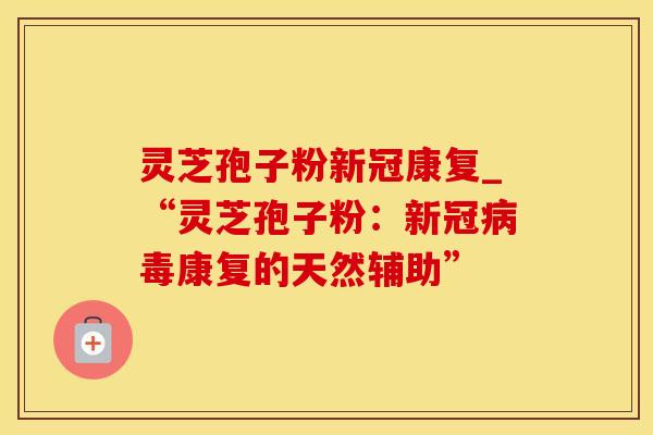 灵芝孢子粉新冠康复_“灵芝孢子粉：新冠病毒康复的天然辅助”