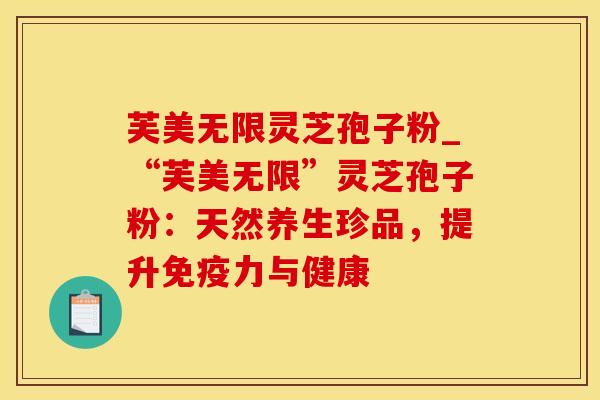 芙美无限灵芝孢子粉_“芙美无限”灵芝孢子粉：天然养生珍品，提升免疫力与健康
