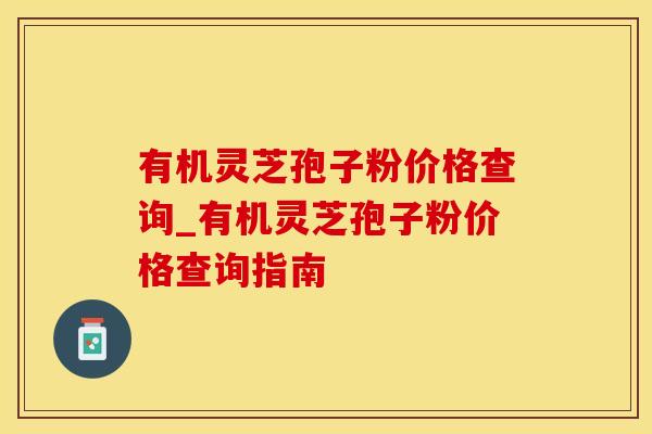有机灵芝孢子粉价格查询_有机灵芝孢子粉价格查询指南