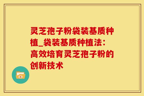 灵芝孢子粉袋装基质种植_袋装基质种植法：高效培育灵芝孢子粉的创新技术