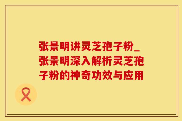 张景明讲灵芝孢子粉_张景明深入解析灵芝孢子粉的神奇功效与应用 张景明讲灵芝孢子粉_张景明深入解析灵芝孢子粉的神奇功效与应用