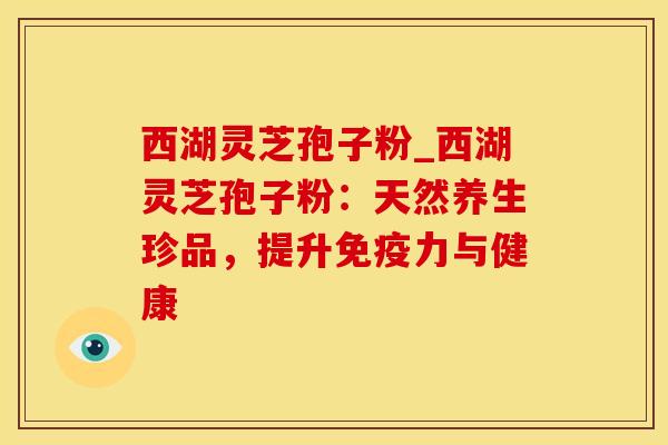 西湖灵芝孢子粉_西湖灵芝孢子粉:天然养生珍品,提升免疫力与健康 西湖灵芝孢子粉_西湖灵芝孢子粉:天然养生珍品,提升免疫力与健康