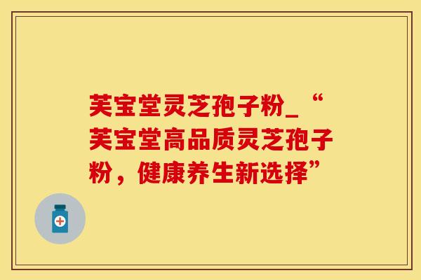 芙宝堂灵芝孢子粉_“芙宝堂高品质灵芝孢子粉,健康养生新选择” 芙宝堂灵芝孢子粉_“芙宝堂高品质灵芝孢子粉,健康养生新选择”