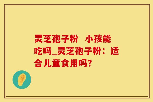 灵芝孢子粉  小孩能吃吗_灵芝孢子粉：适合儿童食用吗？