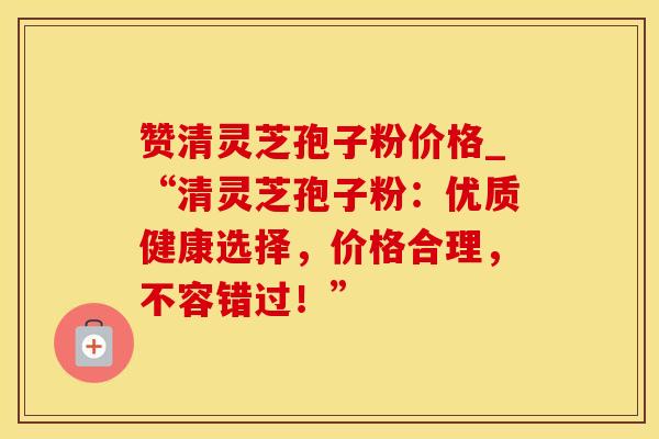 赞清灵芝孢子粉价格_“清灵芝孢子粉:优质健康选择,价格合理,不容错过!” 赞清灵芝孢子粉价格_“清灵芝孢子粉:优质健康选择,价格合理,不容错过!”