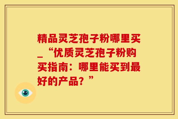 精品灵芝孢子粉哪里买_“优质灵芝孢子粉购买指南:哪里能买到好的产品?” 精品灵芝孢子粉哪里买_“优质灵芝孢子粉购买指南:哪里能买到好的产品?”