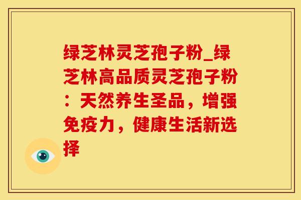 绿芝林灵芝孢子粉_绿芝林高品质灵芝孢子粉：天然养生圣品，增强免疫力，健康生活新选择