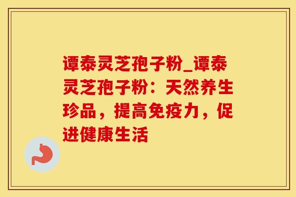 谭泰灵芝孢子粉_谭泰灵芝孢子粉：天然养生珍品，提高免疫力，促进健康生活