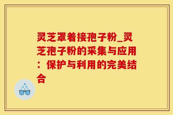 灵芝罩着接孢子粉_灵芝孢子粉的采集与应用：保护与利用的完美结合