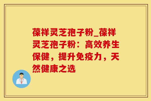 葆祥灵芝孢子粉_葆祥灵芝孢子粉:高效养生保健,提升免疫力,天然健康之选 葆祥灵芝孢子粉_葆祥灵芝孢子粉:高效养生保健,提升免疫力,天然健康之选