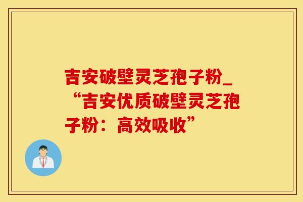 吉安破壁灵芝孢子粉_“吉安优质破壁灵芝孢子粉：高效吸收”