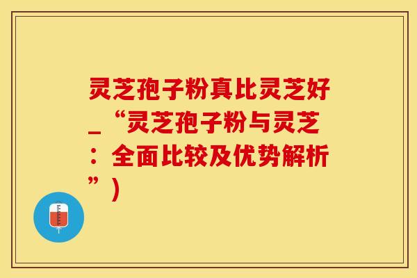 灵芝孢子粉真比灵芝好_“灵芝孢子粉与灵芝：全面比较及优势解析”)