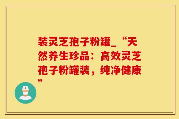 装灵芝孢子粉罐_“天然养生珍品：高效灵芝孢子粉罐装，纯净健康”