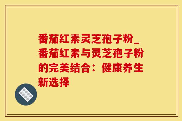 番茄红素灵芝孢子粉_番茄红素与灵芝孢子粉的完美结合：健康养生新选择