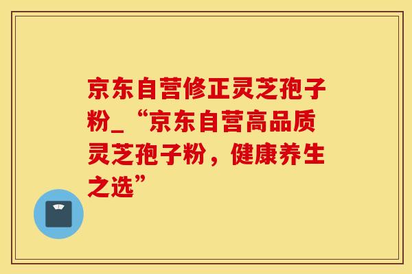 京东自营修正灵芝孢子粉_“京东自营高品质灵芝孢子粉,健康养生之选” 京东自营修正灵芝孢子粉_“京东自营高品质灵芝孢子粉,健康养生之选”