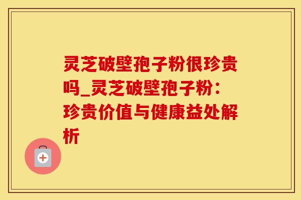灵芝破壁孢子粉很珍贵吗_灵芝破壁孢子粉：珍贵价值与健康益处解析