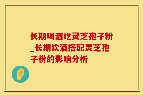 长期喝酒吃灵芝孢子粉_长期饮酒搭配灵芝孢子粉的影响分析