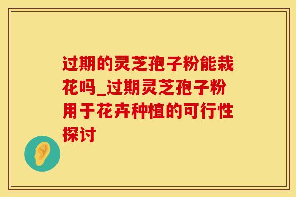 过期的灵芝孢子粉能栽花吗_过期灵芝孢子粉用于花卉种植的可行性探讨