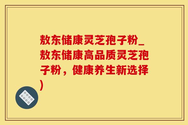 敖东储康灵芝孢子粉_敖东储康高品质灵芝孢子粉，健康养生新选择)
