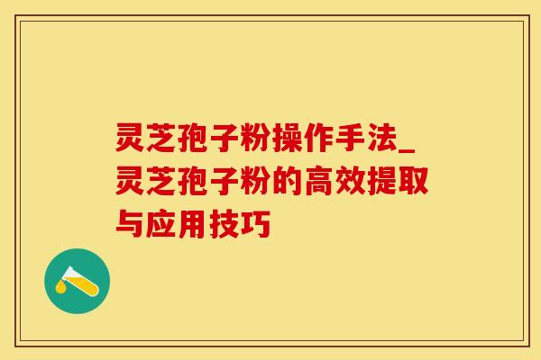 灵芝孢子粉操作手法_灵芝孢子粉的高效提取与应用技巧