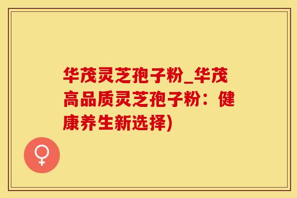 华茂灵芝孢子粉_华茂高品质灵芝孢子粉：健康养生新选择)