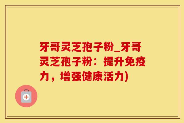 牙哥灵芝孢子粉_牙哥灵芝孢子粉：提升免疫力，增强健康活力)