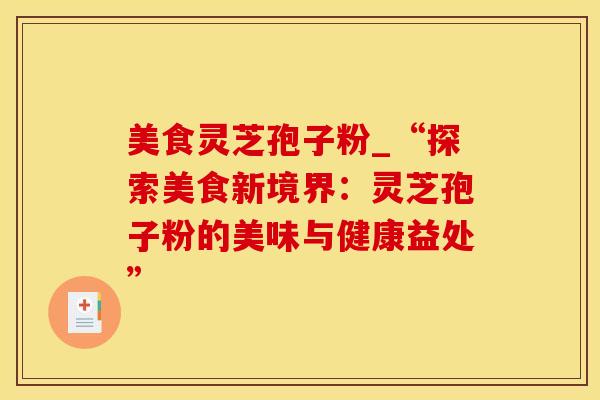 美食灵芝孢子粉_“探索美食新境界：灵芝孢子粉的美味与健康益处”