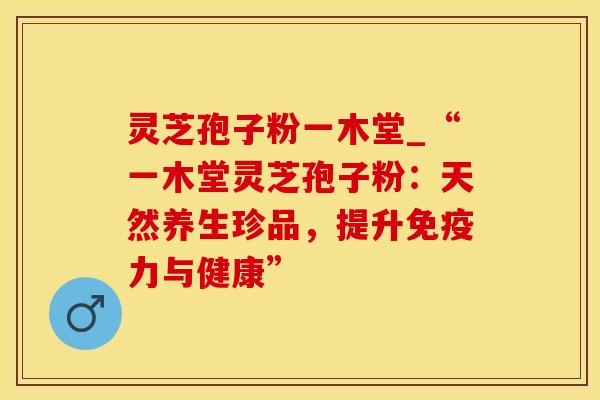 灵芝孢子粉一木堂_“一木堂灵芝孢子粉：天然养生珍品，提升免疫力与健康”
