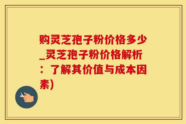 购灵芝孢子粉价格多少_灵芝孢子粉价格解析：了解其价值与成本因素)