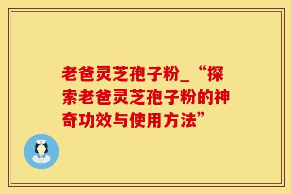 老爸灵芝孢子粉_“探索老爸灵芝孢子粉的神奇功效与使用方法”