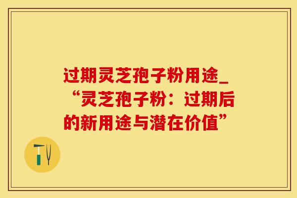 过期灵芝孢子粉用途_“灵芝孢子粉：过期后的新用途与潜在价值”