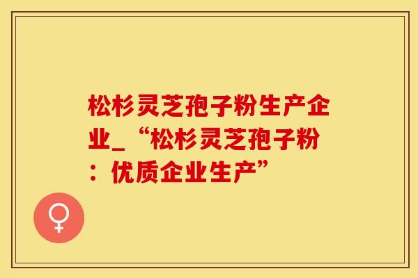 松杉灵芝孢子粉生产企业_“松杉灵芝孢子粉：优质企业生产”