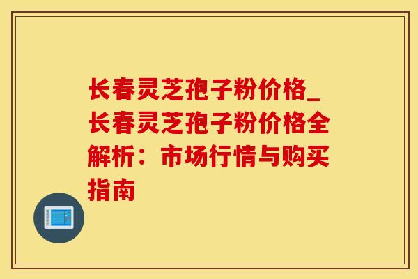 长春灵芝孢子粉价格_长春灵芝孢子粉价格全解析：市场行情与购买指南