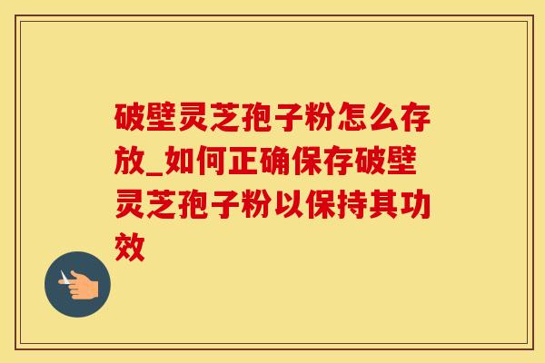 破壁灵芝孢子粉怎么存放_如何正确保存破壁灵芝孢子粉以保持其功效
