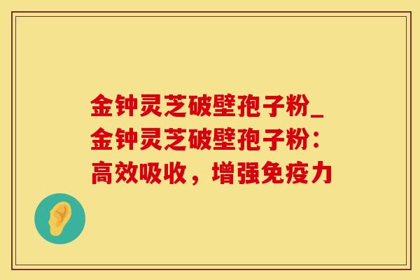 金钟灵芝破壁孢子粉_金钟灵芝破壁孢子粉：高效吸收，增强免疫力
