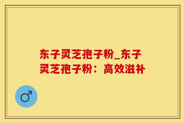 东子灵芝孢子粉_东子灵芝孢子粉：高效滋补
