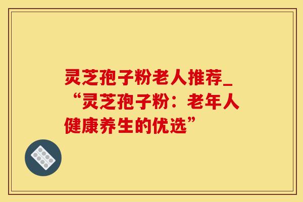 灵芝孢子粉老人推荐_“灵芝孢子粉：老年人健康养生的优选”