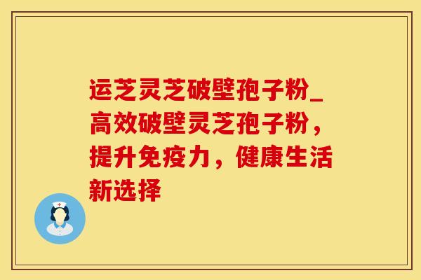 运芝灵芝破壁孢子粉_高效破壁灵芝孢子粉，提升免疫力，健康生活新选择