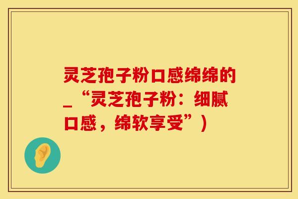灵芝孢子粉口感绵绵的_“灵芝孢子粉：细腻口感，绵软享受”)