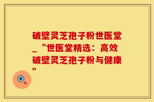破壁灵芝孢子粉世医堂_“世医堂精选:高效破壁灵芝孢子粉与健康” 破壁灵芝孢子粉世医堂_“世医堂精选:高效破壁灵芝孢子粉与健康”