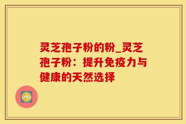 灵芝孢子粉的粉_灵芝孢子粉：提升免疫力与健康的天然选择