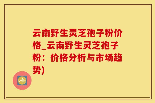 云南野生灵芝孢子粉价格_云南野生灵芝孢子粉：价格分析与市场趋势)
