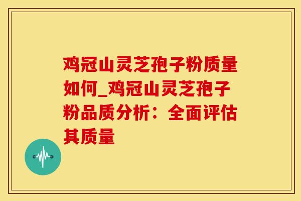 鸡冠山灵芝孢子粉质量如何_鸡冠山灵芝孢子粉品质分析：全面评估其质量