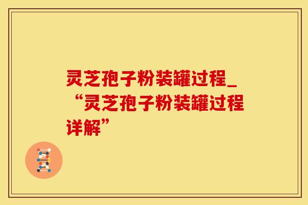 灵芝孢子粉装罐过程_“灵芝孢子粉装罐过程详解”