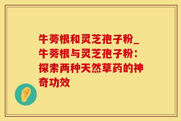 牛蒡根和灵芝孢子粉_牛蒡根与灵芝孢子粉：探索两种天然草药的神奇功效