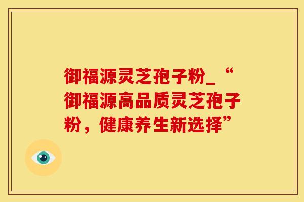 御福源灵芝孢子粉_“御福源高品质灵芝孢子粉，健康养生新选择”