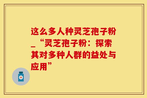 这么多人种灵芝孢子粉_“灵芝孢子粉:探索其对多种人群的益处与应用” 这么多人种灵芝孢子粉_“灵芝孢子粉:探索其对多种人群的益处与应用”
