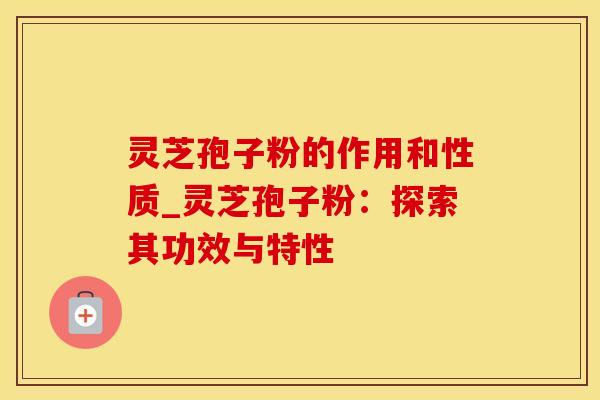 灵芝孢子粉的作用和性质_灵芝孢子粉：探索其功效与特性