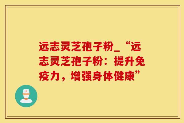 远志灵芝孢子粉_“远志灵芝孢子粉：提升免疫力，增强身体健康”