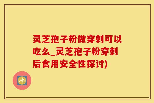 灵芝孢子粉做穿刺可以吃么_灵芝孢子粉穿刺后食用安全性探讨)